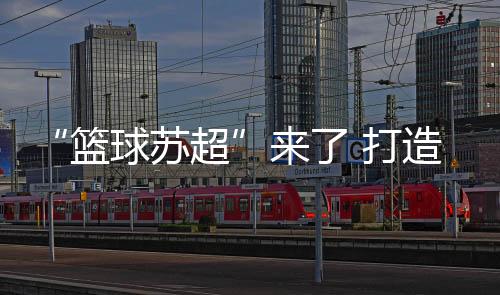 “篮球苏超”来了 打造篮球爱好者竞技平台