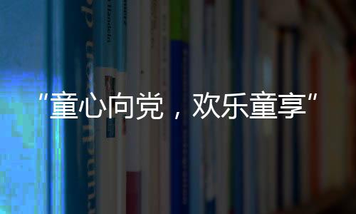 “童心向党，欢乐童享” 平湖社区开展六一儿童节活动