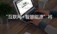 “互联网+智慧能源”将给能源行业带来一场全新的变革
