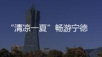“清凉一夏”畅游宁德 逾百场活动激活暑期文旅市场