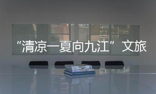 “清凉一夏向九江”文旅宣传推介走进南京