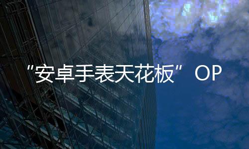 “安卓手表天花板”OPPO Watch 2来袭 GoMore 算法加持：先测再练 有效训练