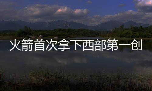 火箭首次拿下西部第一创队史 提前7场锁定太轻松