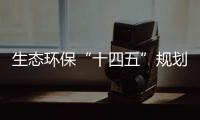 生态环保“十四五”规划编制持续推进，体制机制改革向纵深挺进