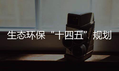 生态环保“十四五”规划编制持续推进，体制机制改革向纵深挺进