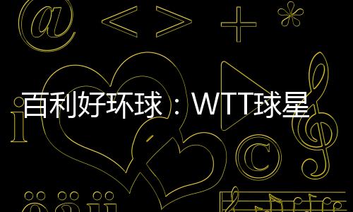 百利好环球：WTT球星挑战赛圆满落幕 祝贺国乒豪夺4冠！