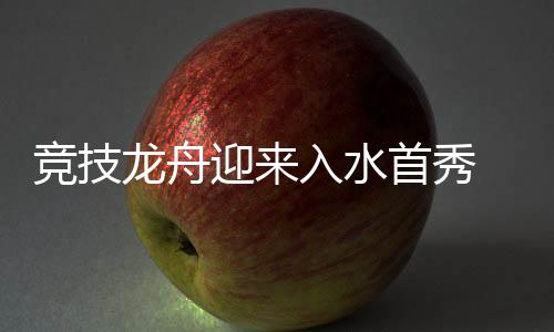 竞技龙舟迎来入水首秀 比亚迪用科技助力“龙舟入奥”