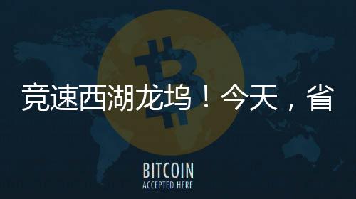 竞速西湖龙坞！今天，省自行车联赛在西湖开赛！