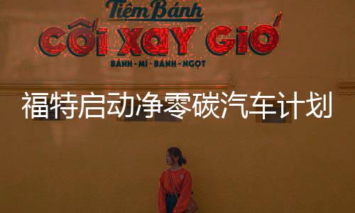 福特启动净零碳汽车计划，以推动汽车行业的脱碳