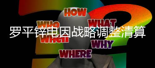 罗平锌电因战略调整清算并注销三个子公司
