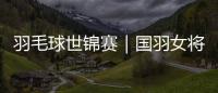 羽毛球世锦赛｜国羽女将悉数晋级