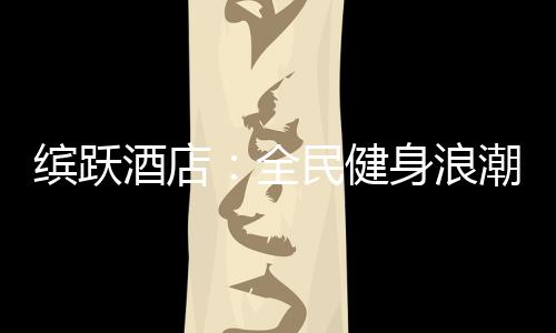 缤跃酒店：全民健身浪潮与酒店投资如何结合?