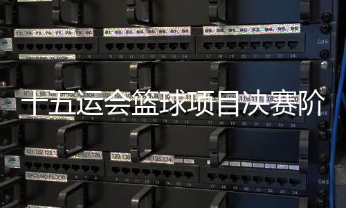 十五运会篮球项目决赛阶段分组出炉