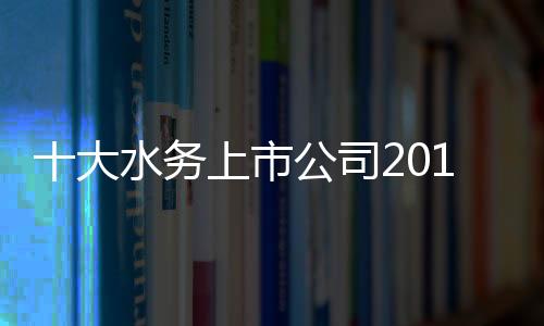 十大水务上市公司2019年前三季度业绩排名及市场发展趋势浅析