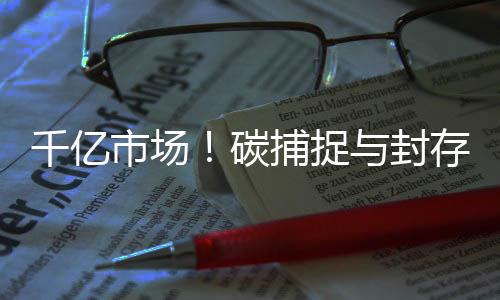 千亿市场！碳捕捉与封存助力实现碳达峰、碳中和