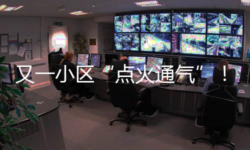又一小区“点火通气”！龙岗南湾城中村天然气点火加速