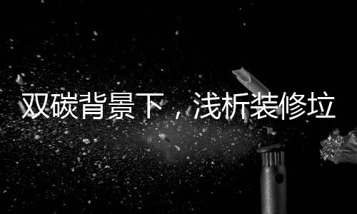 双碳背景下，浅析装修垃圾高热值组分资源化利用