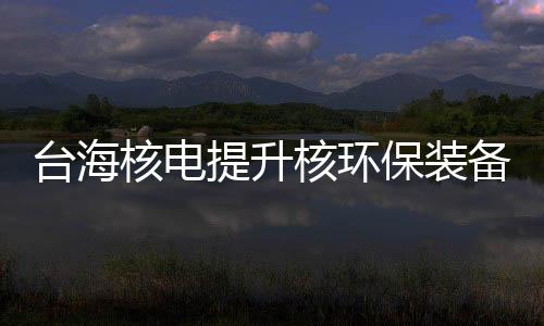 台海核电提升核环保装备制造能力 与中核环保战略合作