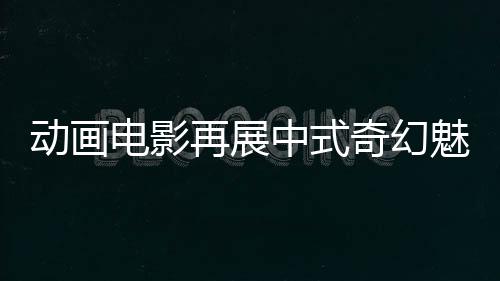 动画电影再展中式奇幻魅力（文化只眼）