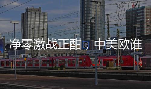 净零激战正酣，中美欧谁更胜一筹？
