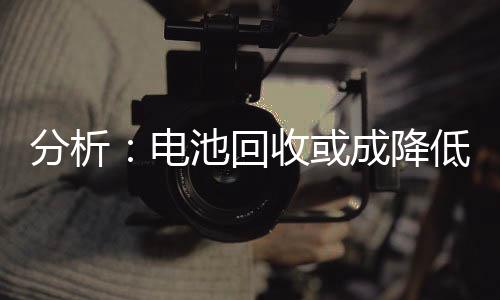 分析：电池回收或成降低成本 减少对外依赖的关键