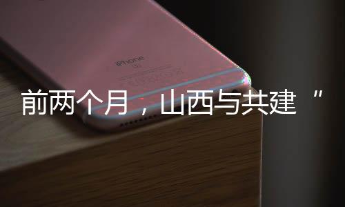 前两个月，山西与共建“一带一路”国家进出口同比增长36.2%