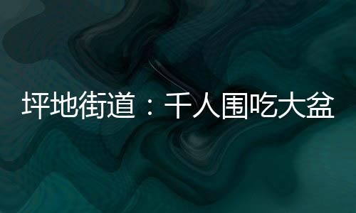 坪地街道：千人围吃大盆菜 烟火气里叙乡情