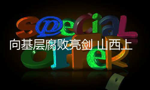 向基层腐败亮剑 山西上半年查处侵害群众利益案4233件