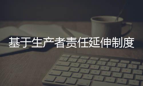 基于生产者责任延伸制度的互联网+逆向物流回收模式研究：以爱博绿为例