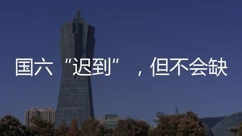 国六“迟到”，但不会缺席