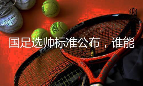 国足选帅标准公布，谁能带队晋级世界杯？
