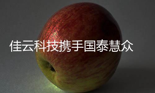 佳云科技携手国泰慧众 发力泛校园流量运营与转化