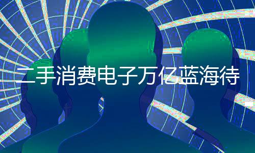 二手消费电子万亿蓝海待挖掘