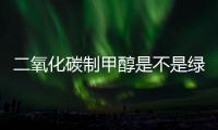 二氧化碳制甲醇是不是绿色甲醇？