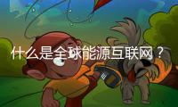 什么是全球能源互联网？ 对世界带来什么影响？