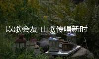 以歌会友 山歌传唱新时代