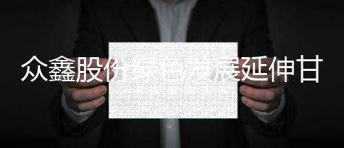 众鑫股份绿色发展延伸甘蔗高质产业链 响应双碳产品赋能投资价值
