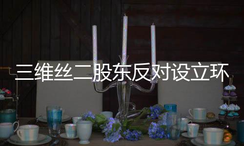 三维丝二股东反对设立环保新公司
