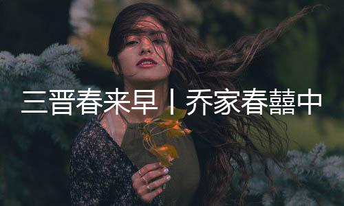 三晋春来早丨乔家春囍中国年 民俗社火贺新春
