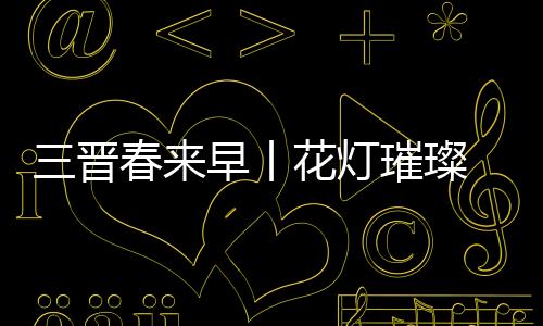 三晋春来早丨花灯璀璨 年味正浓