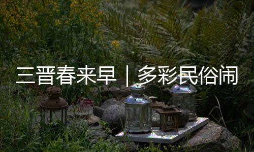 三晋春来早｜多彩民俗闹新春 古村落里年味浓