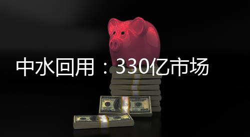 中水回用：330亿市场将迎快速增长期
