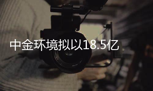 中金环境拟以18.5亿元收购金泰莱100%股权
