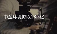 中金环境拟以18.5亿元收购金泰莱100%股权