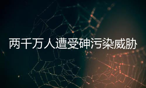 两千万人遭受砷污染威胁 如何治理？