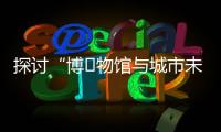 探讨“博‍物馆与城市未来”