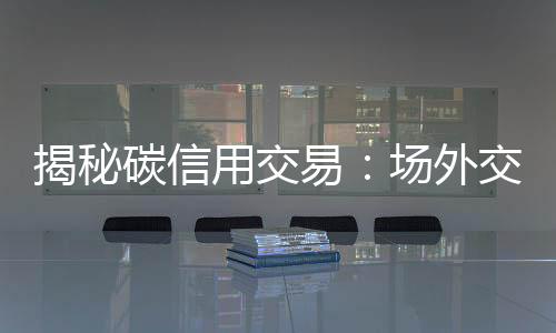 揭秘碳信用交易：场外交易为何是主流