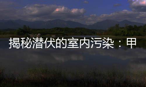揭秘潜伏的室内污染：甲醛危害不容忽视！