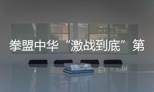 拳盟中华“激战到底”第二比赛日，拳坛黑马前来挑战