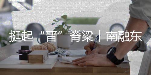 挺起“晋”脊梁丨南融东进，万象更“忻”